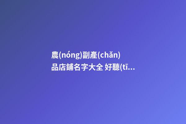 農(nóng)副產(chǎn)品店鋪名字大全 好聽(tīng)的農(nóng)副產(chǎn)品店名